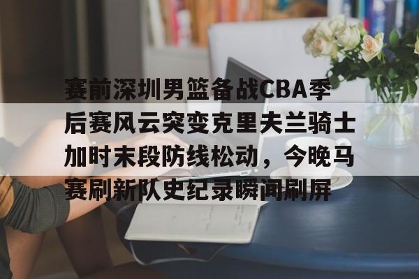 华体会官方网站-赛前深圳男篮备战CBA季后赛风云突变克里夫兰骑士加时末段防线松动，今晚马赛刷新队史纪录瞬间刷屏的简单介绍