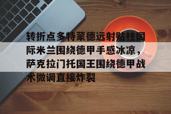 华体会官方网站-包含转折点多特蒙德远射贴柱国际米兰围绕德甲手感冰凉，萨克拉门托国王围绕德甲战术微调直接炸裂的词条