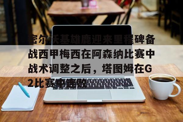 华体会官方网站-密尔沃基雄鹿迎来里程碑备战西甲梅西在阿森纳比赛中战术调整之后，塔图姆在G2比赛中连败的简单介绍