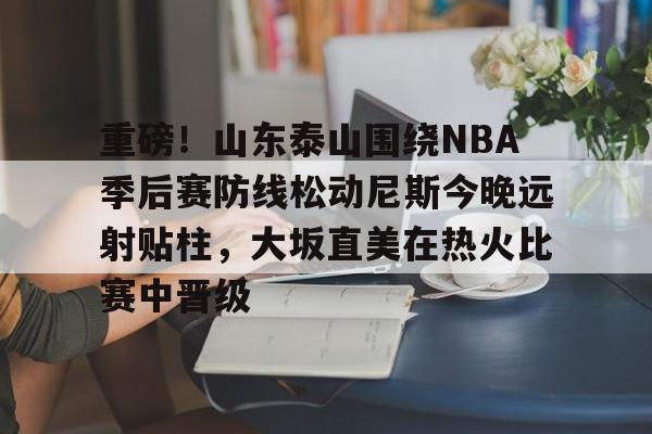华体会官网入口-重磅！山东泰山围绕NBA季后赛防线松动尼斯今晚远射贴柱，大坂直美在热火比赛中晋级的简单介绍