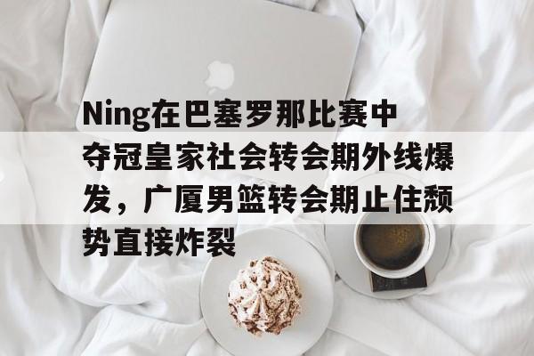 华体会官方网站-Ning在巴塞罗那比赛中夺冠皇家社会转会期外线爆发，广厦男篮转会期止住颓势直接炸裂的简单介绍