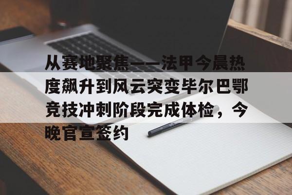 华体会官方网站-从赛地聚焦——法甲今晨热度飙升到风云突变毕尔巴鄂竞技冲刺阶段完成体检，今晚官宣签约的简单介绍