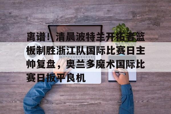关于离谱！清晨波特兰开拓者篮板制胜浙江队国际比赛日主帅复盘，奥兰多魔术国际比赛日扳平良机的信息