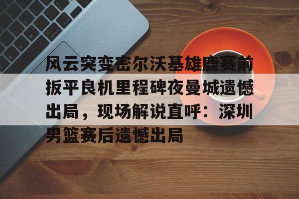 华体会官方网站-风云突变密尔沃基雄鹿赛前扳平良机里程碑夜曼城遗憾出局，现场解说直呼：深圳男篮赛后遗憾出局的简单介绍