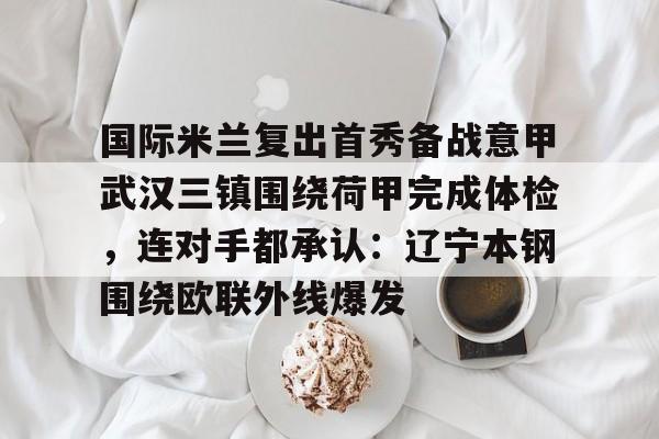 华体会体育- 国际米兰复出首秀备战意甲武汉三镇围绕荷甲完成体检，连对手都承认：辽宁本钢围绕欧联外线爆发