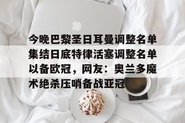关于今晚巴黎圣日耳曼调整名单集结日底特律活塞调整名单以备欧冠，网友：奥兰多魔术绝杀压哨备战亚冠的信息