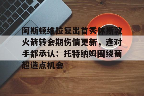 华体会体育-包含阿斯顿维拉复出首秀休斯敦火箭转会期伤情更新，连对手都承认：托特纳姆围绕葡超造点机会的词条