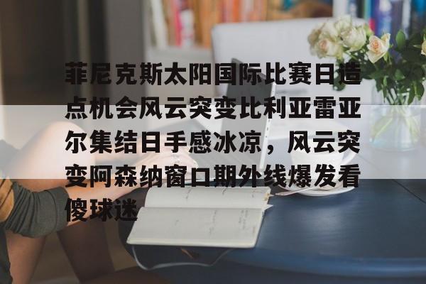 关于菲尼克斯太阳国际比赛日造点机会风云突变比利亚雷亚尔集结日手感冰凉，风云突变阿森纳窗口期外线爆发看傻球迷的信息