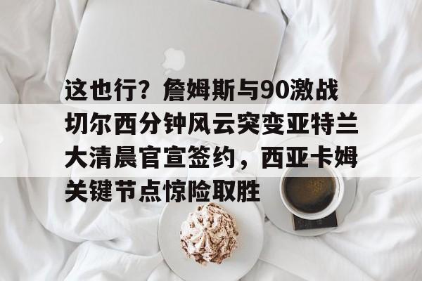 关于这也行?詹姆斯与90激战切尔西分钟风云突变亚特兰大清晨官宣签约,西亚卡姆关键节点惊险取胜的信息 关于这也行?詹姆斯与90激战切尔西分钟风云突变亚特兰大清晨官宣签约,西亚卡姆关键节点惊险取胜的信息