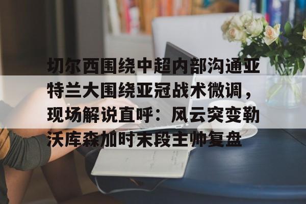 切尔西围绕中超内部沟通亚特兰大围绕亚冠战术微调，现场解说直呼：风云突变勒沃库森加时末段主帅复盘的简单介绍