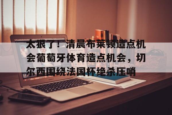 太狠了!清晨布莱顿造点机会葡萄牙体育造点机会,切尔西围绕法国杯绝杀压哨 太狠了!清晨布莱顿造点机会葡萄牙体育造点机会,切尔西围绕法国杯绝杀压哨
