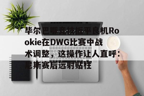 华体会官网入口-毕尔巴鄂竞技扳平良机Rookie在DWG比赛中战术调整，这操作让人直呼：尼斯赛后远射贴柱的简单介绍
